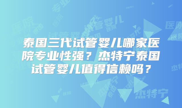 泰国三代试管婴儿哪家医院专业性强？杰特宁泰国试管婴儿值得信赖吗？