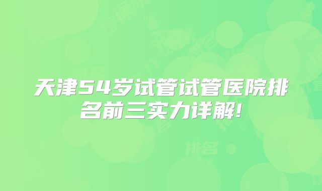 天津54岁试管试管医院排名前三实力详解!