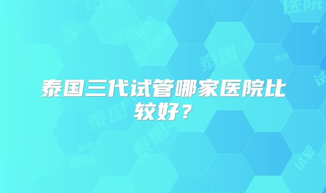 泰国三代试管哪家医院比较好？