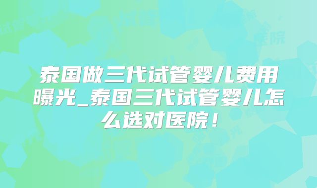 泰国做三代试管婴儿费用曝光_泰国三代试管婴儿怎么选对医院!