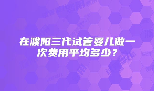 在濮阳三代试管婴儿做一次费用平均多少?