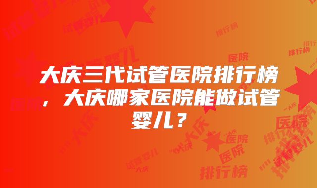 大庆三代试管医院排行榜，大庆哪家医院能做试管婴儿？