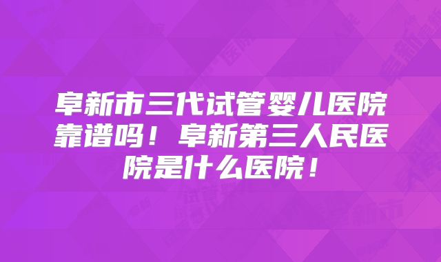 阜新市三代试管婴儿医院靠谱吗!阜新第三人民医院是什么医院!