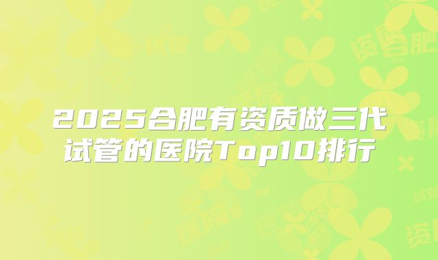 2025合肥有资质做三代试管的医院Top10排行