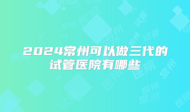 2024常州可以做三代的试管医院有哪些