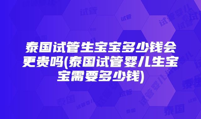 泰国试管生宝宝多少钱会更贵吗(泰国试管婴儿生宝宝需要多少钱)