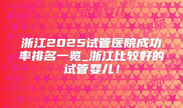 浙江2025试管医院成功率排名一览_浙江比较好的试管婴儿!