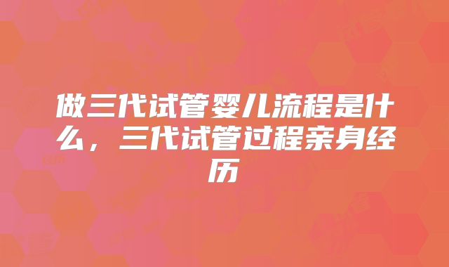 做三代试管婴儿流程是什么，三代试管过程亲身经历