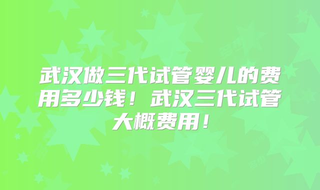 武汉做三代试管婴儿的费用多少钱！武汉三代试管大概费用！