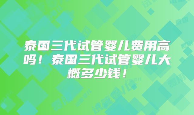 泰国三代试管婴儿费用高吗!泰国三代试管婴儿大概多少钱!