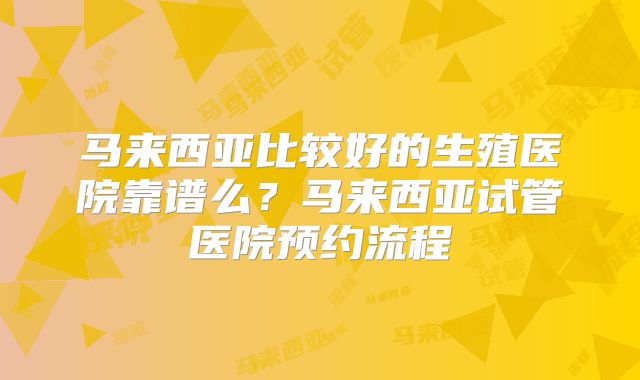 马来西亚比较好的生殖医院靠谱么？马来西亚试管医院预约流程