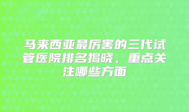 马来西亚最厉害的三代试管医院排名揭晓，重点关注哪些方面