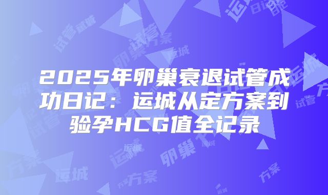 2025年卵巢衰退试管成功日记：运城从定方案到验孕HCG值全记录