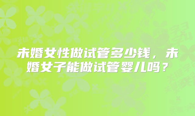 未婚女性做试管多少钱,未婚女子能做试管婴儿吗?