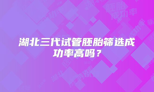 湖北三代试管胚胎筛选成功率高吗？