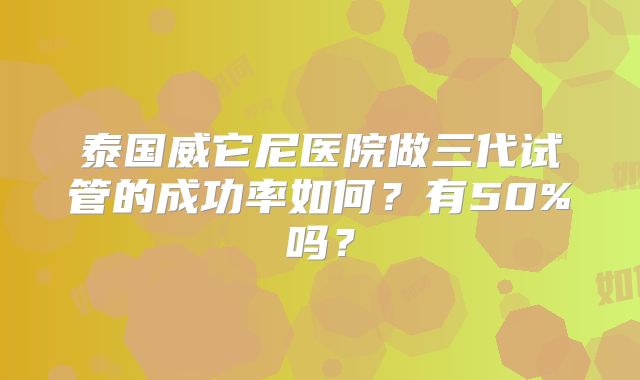 泰国威它尼医院做三代试管的成功率如何？有50%吗？