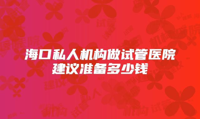 海口私人机构做试管医院建议准备多少钱