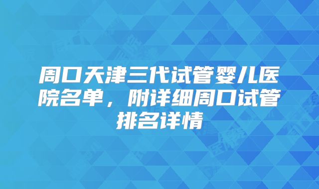 周口天津三代试管婴儿医院名单，附详细周口试管排名详情