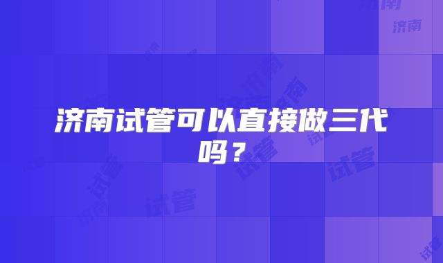 济南试管可以直接做三代吗?