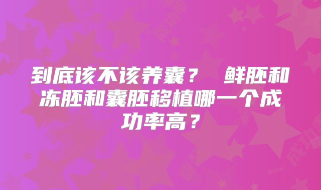 到底该不该养囊？ 鲜胚和冻胚和囊胚移植哪一个成功率高？