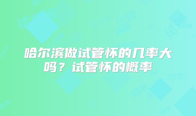 哈尔滨做试管怀的几率大吗？试管怀的概率