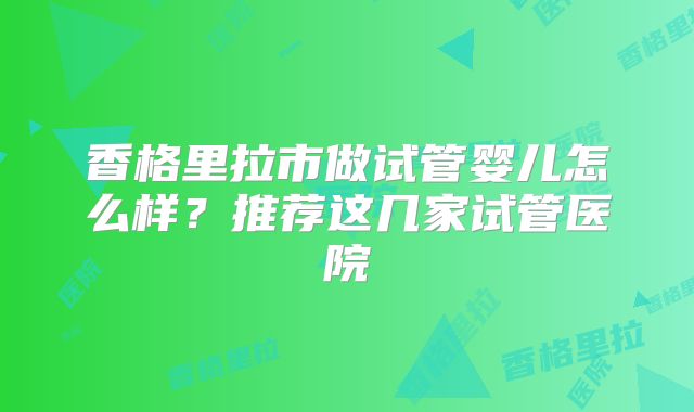 香格里拉市做试管婴儿怎么样？推荐这几家试管医院