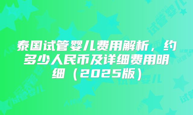 泰国试管婴儿费用解析,约多少人民币及详细费用明细(2025版)