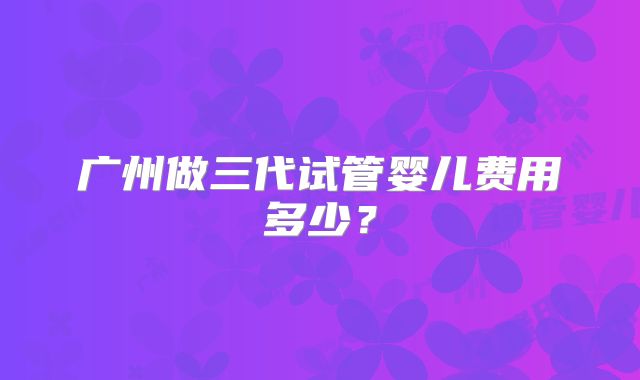 广州做三代试管婴儿费用多少？