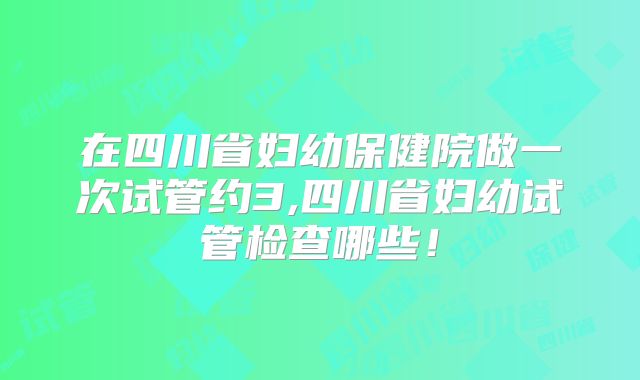 在四川省妇幼保健院做一次试管约3,四川省妇幼试管检查哪些!
