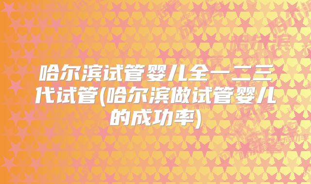 哈尔滨试管婴儿全一二三代试管(哈尔滨做试管婴儿的成功率)