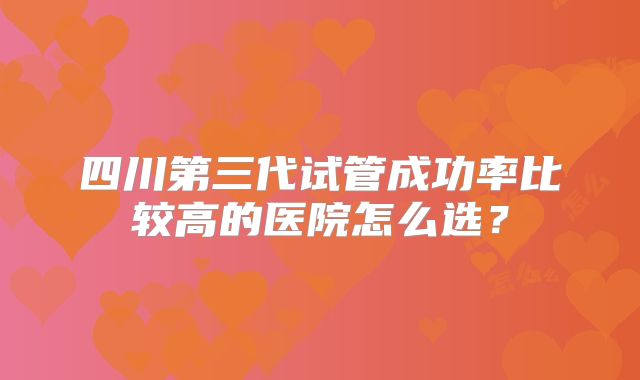 四川第三代试管成功率比较高的医院怎么选？