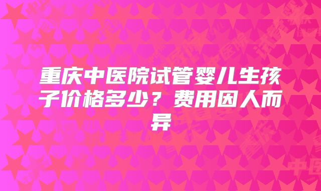 重庆中医院试管婴儿生孩子价格多少？费用因人而异