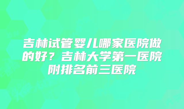 吉林试管婴儿哪家医院做的好？吉林大学第一医院附排名前三医院
