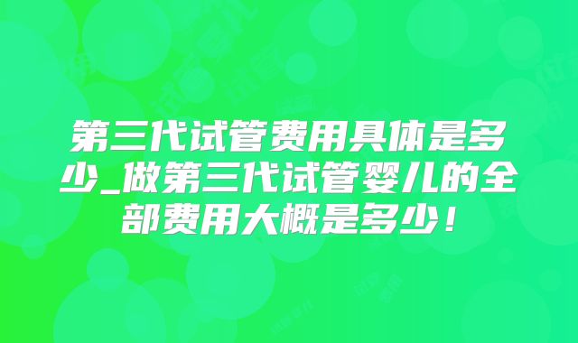 第三代试管费用具体是多少_做第三代试管婴儿的全部费用大概是多少！