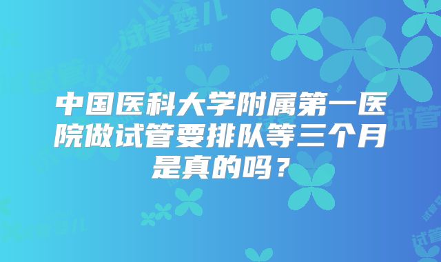 中国医科大学附属第一医院做试管要排队等三个月是真的吗？