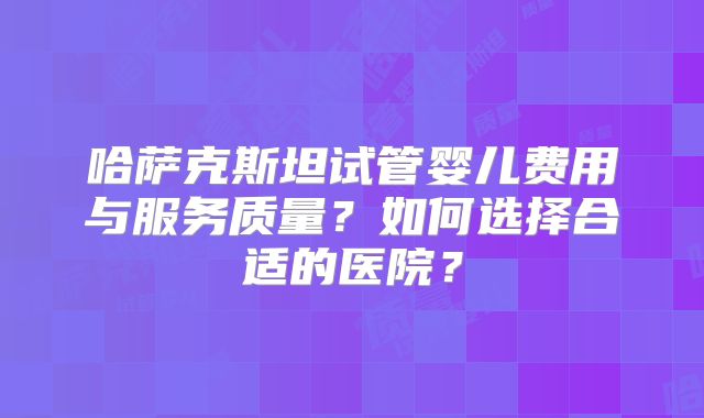 哈萨克斯坦试管婴儿费用与服务质量？如何选择合适的医院？