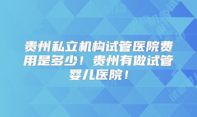 贵州私立机构试管医院费用是多少!贵州有做试管婴儿医院!