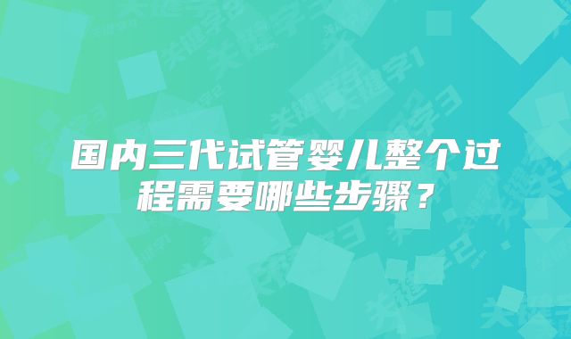 国内三代试管婴儿整个过程需要哪些步骤?