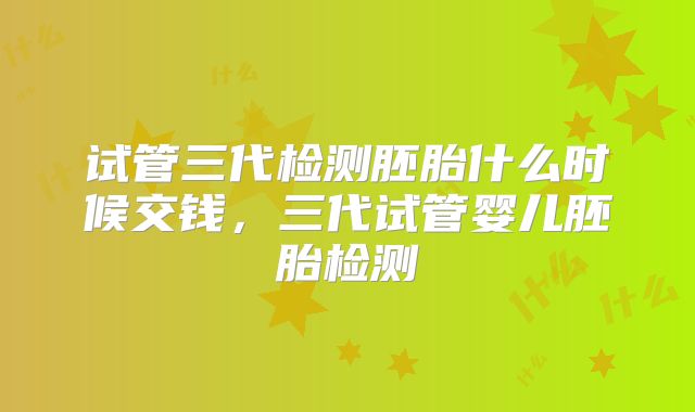 试管三代检测胚胎什么时候交钱，三代试管婴儿胚胎检测