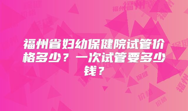 福州省妇幼保健院试管价格多少?一次试管要多少钱?