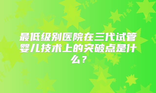 最低级别医院在三代试管婴儿技术上的突破点是什么？