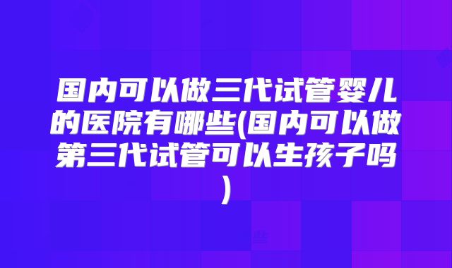 国内可以做三代试管婴儿的医院有哪些(国内可以做第三代试管可以生孩子吗)