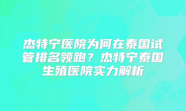 杰特宁医院为何在泰国试管排名领跑?杰特宁泰国生殖医院实力解析