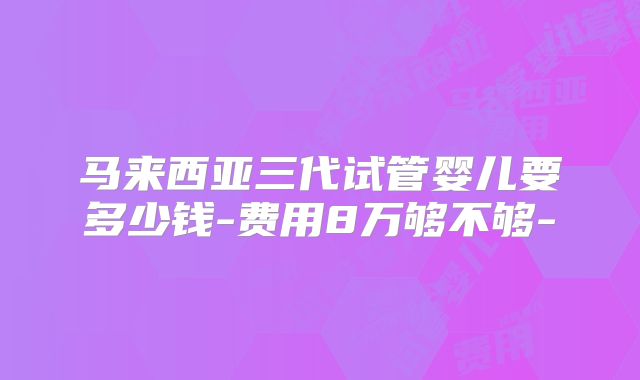 马来西亚三代试管婴儿要多少钱-费用8万够不够-