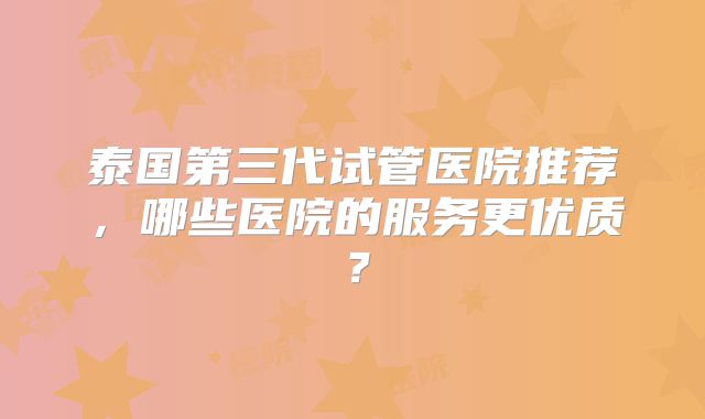 泰国第三代试管医院推荐,哪些医院的服务更优质?