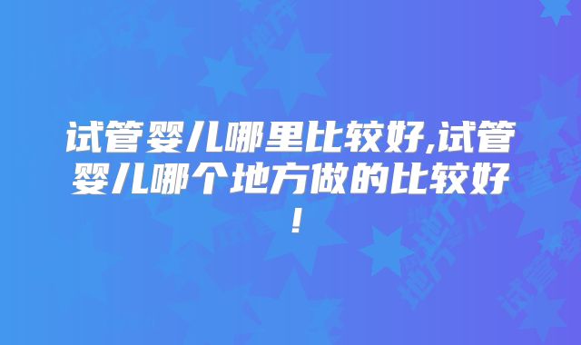 试管婴儿哪里比较好,试管婴儿哪个地方做的比较好!