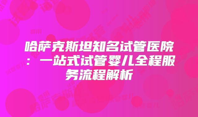 哈萨克斯坦知名试管医院：一站式试管婴儿全程服务流程解析