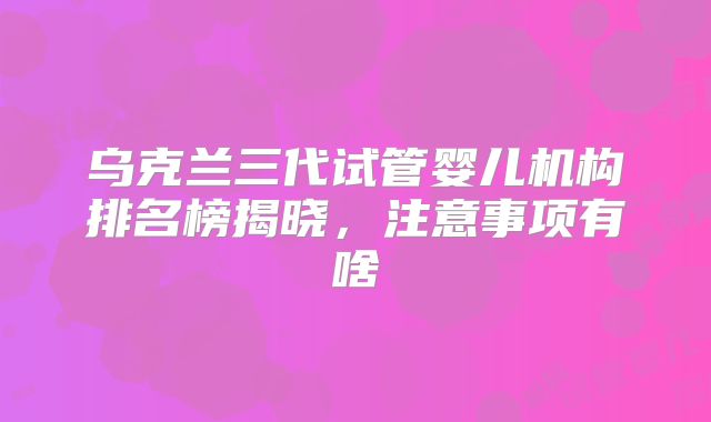 乌克兰三代试管婴儿机构排名榜揭晓，注意事项有啥