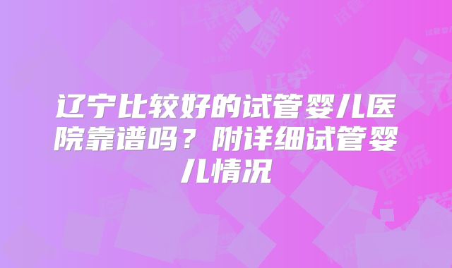 辽宁比较好的试管婴儿医院靠谱吗？附详细试管婴儿情况