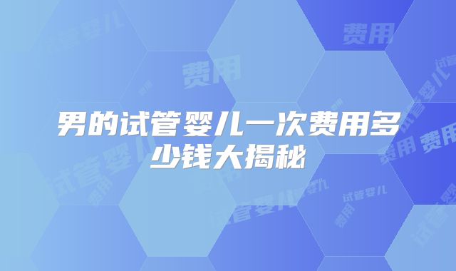 男的试管婴儿一次费用多少钱大揭秘
